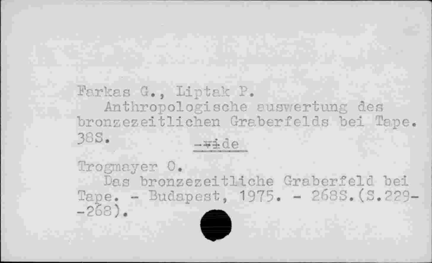 ﻿Farkas G., Liptak P.
Anthropologische auswertung des bronzezeitlichen Gräberfelds bei Tape -vide
Trogmayer 0.
Das bronzezeitliche Gräberfeld bei Tape. - Budapest, 1975. - 2683.(3.229-